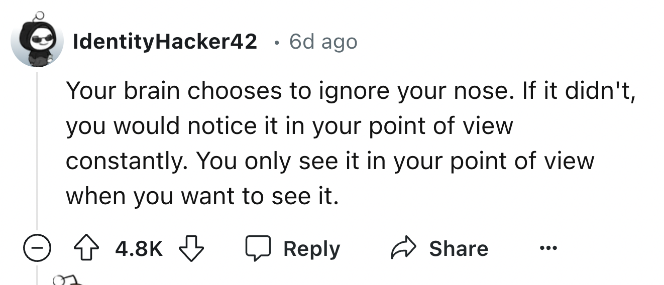 number - IdentityHacker42 6d ago Your brain chooses to ignore your nose. If it didn't, you would notice it in your point of view. constantly. You only see it in your point of view when you want to see it. >